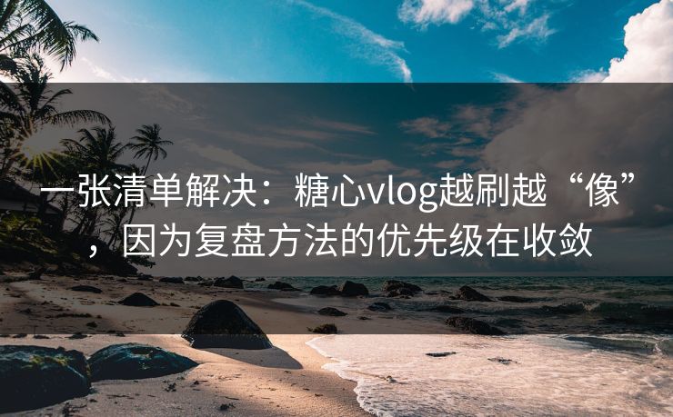 一张清单解决：糖心vlog越刷越“像”，因为复盘方法的优先级在收敛