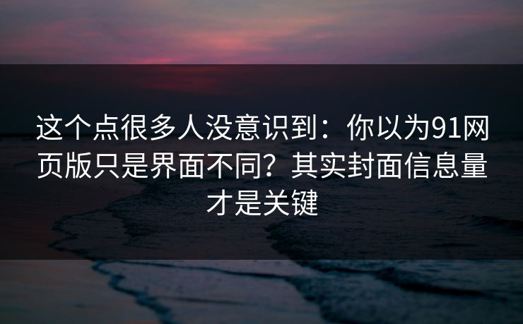 这个点很多人没意识到:你以为91网页版只是界面不同?其实封面信息量才是关键 这个点很多人没意识到:你以为91网页版只是界面不同?其实封面信息量才是关键
