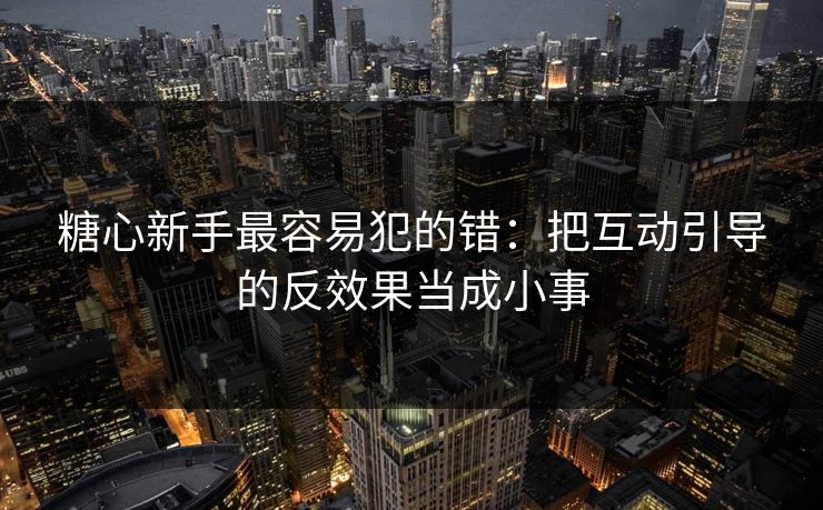糖心新手最容易犯的错:把互动引导的反效果当成小事 第1张 糖心新手最容易犯的错:把互动引导的反效果当成小事 第1张