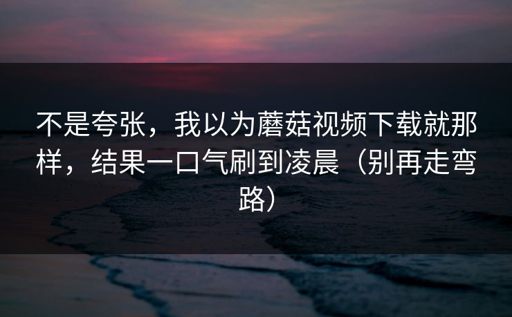 不是夸张,我以为蘑菇视频下载就那样,结果一口气刷到凌晨(别再走弯路) 不是夸张,我以为蘑菇视频下载就那样,结果一口气刷到凌晨(别再走弯路)