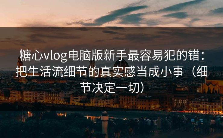 糖心vlog电脑版新手最容易犯的错：把生活流细节的真实感当成小事（细节决定一切）
